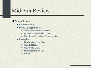 Midterm Review Semaphores Implementation Using semaphores for:  Mutex locks (initial counter =1)‏ N-resource case (initial counter >1)‏ Wait for an Event (initial counter=0)‏ Examples: Synchronized List Class Bounded Buffer Read/Write Locks Remote Procedure Call N-Join 