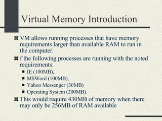 Virtual Memory Introduction VM allows running processes that have memory requirements larger than available RAM to run in the computer.   f the following processes are running with the noted requirements:  IE (100MB),  MSWord (100MB),  Yahoo Messenger (30MB)‏ Operating System (200MB).   This would require 430MB of memory when there may only be 256MB of RAM available   