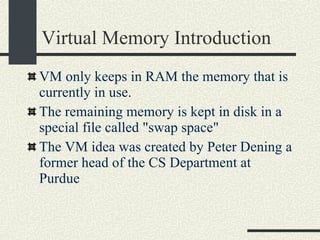 Virtual Memory Introduction VM only keeps in RAM the memory that is currently in use.   The remaining memory is kept in disk in a special file called "swap space"   The VM idea was created by Peter Dening a former head of the CS Department at Purdue 