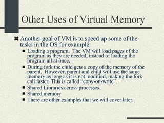 Other Uses of Virtual Memory Another goal of VM is to speed up some of the tasks in the OS for example: Loading a program.  The VM will load pages of the program as they are needed, instead of loading the program all at once. During fork the child gets a copy of the memory of the parent.  However, parent and child will use the same memory as long as it is not modified, making the fork call faster. This is called “copy-on-write”. Shared Libraries across processes. Shared memory There are other examples that we will cover later.   