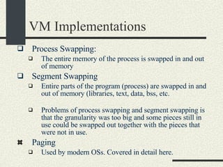 VM Implementations Process Swapping: The entire memory of the process is swapped in and out of memory   Segment Swapping Entire parts of the program (process) are swapped in and out of memory (libraries, text, data, bss, etc. Problems of process swapping and segment swapping is that the granularity was too big and some pieces still in use could be swapped out together with the pieces that were not in use.   Paging Used by modern OSs. Covered in detail here. 