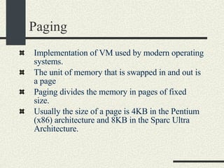 Paging Implementation of VM used by modern operating systems. The unit of memory that is swapped in and out is a page Paging divides the memory in pages of fixed size.   Usually the size of a page is 4KB in the Pentium (x86) architecture and 8KB in the Sparc Ultra Architecture. 