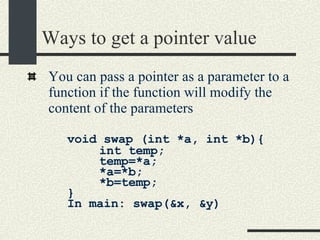 Ways to get a pointer value You can pass a pointer as a parameter to a function if the function will modify the content of the parameters void swap (int *a, int *b){ int temp;  temp=*a; *a=*b; *b=temp;  } In main: swap(&x, &y) 