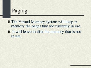 Paging The Virtual Memory system will keep in memory the pages that are currently in use. It will leave in disk the memory that is not in use. 