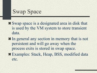Swap Space Swap space is a designated area in disk that is used by the VM system to store transient data. In general any section in memory that is not persistent and will go away when the process exits is stored in swap space. Examples: Stack, Heap, BSS, modified data etc. 