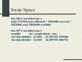 Swap Space lore 206 $ /usr/sbin/swap -s total: 971192k bytes allocated + 1851648k reserved = 2822840k used, 2063640k available lore 207 $ /usr/sbin/swap -l swapfile  dev  swaplo blocks  free /dev/dsk/c0t0d0s1  32,1025  16 2097392 1993280 /dev/dsk/c0t1d0s1  32,1033  16 2097392 2001792 