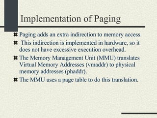 Implementation of Paging Paging  adds an extra indirection to memory access. This indirection is implemented in hardware, so it does not have excessive execution overhead. The Memory Management Unit (MMU) translates Virtual Memory Addresses (vmaddr) to physical memory addresses (phaddr). The MMU uses a page table to do this translation. 