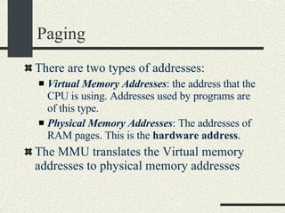 Paging There are two types of addresses: Virtual Memory Addresses : the address that the CPU is using. Addresses used by programs are of this type. Physical Memory Addresses : The addresses of RAM pages. This is the  hardware address . The MMU translates the Virtual memory addresses to physical memory addresses 