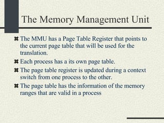 The Memory Management Unit The MMU has a Page Table Register that points to the current page table that will be used for the translation. Each process has a its own page table. The page table register is updated during a context switch from one process to the other.  The page table has the information of the memory ranges that are valid in a process 