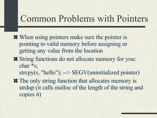 Common Problems with Pointers When using pointers make sure the pointer is pointing to valid memory before assigning or getting any value from the location String functions do not allocate memory for you:  char *s;  strcpy(s, "hello"); --> SEGV(uninitialized pointer)‏ The only string function that allocates memory is strdup (it calls malloc of the length of the string and copies it)  
