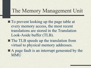 The Memory Management Unit To prevent looking up the page table at every memory access, the most recent translations are stored in the Translation Look-Aside buffer (TLB). The TLB speeds up the translation from virtual to physical memory addresses. A page fault is an interrupt generated by the MMU 