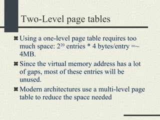 Two-Level page tables Using a one-level page table requires too much space: 2 20  entries * 4 bytes/entry =~ 4MB. Since the virtual memory address has a lot of gaps, most of these entries will be unused. Modern architectures use a multi-level page table to reduce the space needed 