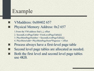 Example VMaddress: 0x00402 657 Physical Memory Address: 0x2 657 1.From the VM address find i, j, offset 2. SecondLevelPageTable= FirstLevelPageTable[i] 3. PhysMemPageNumber = SecondLevelPageTable[j] 4. PhysMemAddr= PhysMemPageNum*Pagesize + offset Process always have a first-level page table Second level page tables are allocated as needed. Both the first level and second level page tables use 4KB. 