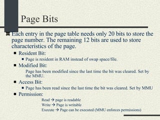 Page Bits Each entry in the page table needs only 20 bits to store the page number. The remaining 12 bits are used to store characteristics of the page.  Resident Bit: Page is resident in RAM instead of swap space/file.  Modified Bit: Page has been modified since the last time the bit was cleared. Set by the MMU. Access Bit: Page has been read since the last time the bit was cleared. Set by MMU Permission: Read    page is readable Write    Page is writable Execute    Page can be executed (MMU enforces permissions)‏ 