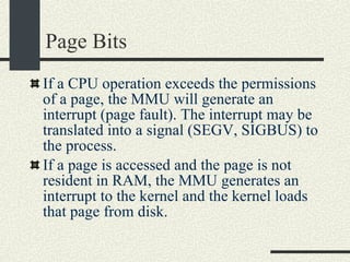 Page Bits If a CPU operation exceeds the permissions of a page, the MMU will generate an interrupt (page fault). The interrupt may be translated into a signal (SEGV, SIGBUS) to the process.  If a page is accessed and the page is not resident in RAM, the MMU generates an interrupt to the kernel and the kernel loads that page from disk.  