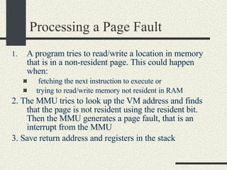 Processing a Page Fault A program tries to read/write a location in memory that is in a non-resident page. This could happen when: fetching the next instruction to execute or  trying to read/write memory not resident in RAM 2. The MMU tries to look up the VM address and finds that the page is not resident using the resident bit. Then the MMU generates a page fault, that is an interrupt from the MMU 3. Save return address and registers in the stack 