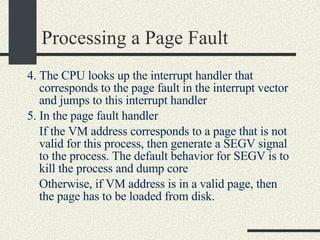 Processing a Page Fault 4. The CPU looks up the interrupt handler that corresponds to the page fault in the interrupt vector and jumps to this interrupt handler 5. In the page fault handler If the VM address corresponds to a page that is not valid for this process, then generate a SEGV signal to the process. The default behavior for SEGV is to kill the process and dump core Otherwise, if VM address is in a valid page, then the page has to be loaded from disk. 