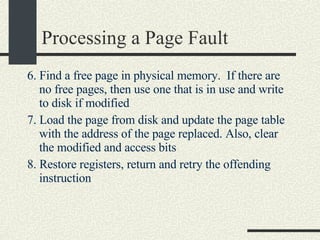 Processing a Page Fault 6.  Find a free page in physical memory.  If there are no free pages, then use one that is in use and write to disk if modified   7. Load the page from disk and update the page table with the address of the page replaced. Also, clear the modified and access bits 8. Restore registers, return and retry the offending instruction 
