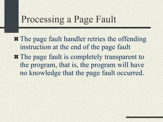 Processing a Page Fault The page fault handler retries the offending instruction at the end of the page fault The page fault is completely transparent to the program, that is, the program will have no knowledge that the page fault occurred. 
