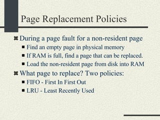 Page Replacement Policies During a page fault for a non-resident page Find an empty page in physical memory If RAM is full, find a page that can be replaced. Load the non-resident page from disk into RAM What page to replace? Two policies: FIFO - First In First Out LRU - Least Recently Used 