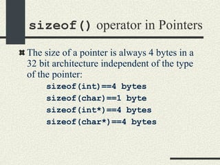 sizeof()  operator in Pointers The size of a pointer is always 4 bytes in a 32 bit architecture independent of the type of the pointer: sizeof(int)==4 bytes sizeof(char)==1 byte sizeof(int*)==4 bytes sizeof(char*)==4 bytes 