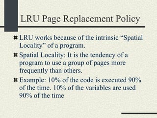 LRU Page Replacement Policy LRU works because of the intrinsic “Spatial Locality” of a program. Spatial Locality: It is the tendency of a program to use a group of pages more frequently than others. Example: 10% of the code is executed 90% of the time. 10% of the variables are used 90% of the time 