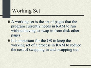 Working Set A working set is the set of pages that the program currently needs in RAM to run without having to swap in from disk other pages. It is important for the OS to keep the working set of a process in RAM to reduce the cost of swapping in and swapping out. 