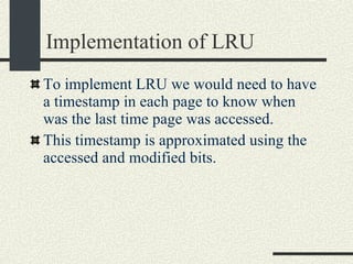 Implementation of LRU To implement LRU we would need to have a timestamp in each page to know when was the last time page was accessed. This timestamp is approximated using the accessed and modified bits. 