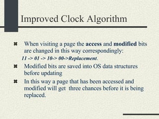 Improved Clock Algorithm When visiting a page the  access  and  modified  bits are changed in this way correspondingly:  11 -> 01 -> 10-> 00->Replacement .  Modified bits are saved into OS data structures before updating In this way a page that has been accessed and modified will get  three chances before it is being replaced. 