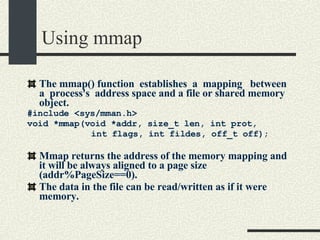 Using mmap The mmap() function  establishes  a  mapping  between  a  process's  address space and a file or shared memory object. #include <sys/mman.h> void *mmap(void *addr, size_t len, int prot,  int flags, int fildes, off_t off); Mmap returns the address of the memory mapping and it will be always aligned to a page size (addr%PageSize==0). The data in the file can be read/written as if it were memory. 