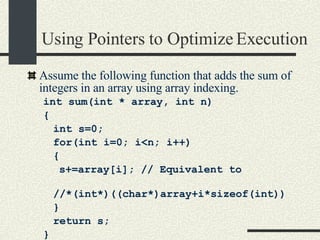 Using Pointers to Optimize Execution Assume the following function that adds the sum of integers in an array using array indexing. int sum(int * array, int n)‏ { int s=0; for(int i=0; i<n; i++)‏ { s+=array[i]; // Equivalent to //*(int*)((char*)array+i*sizeof(int))‏ } return s; } 