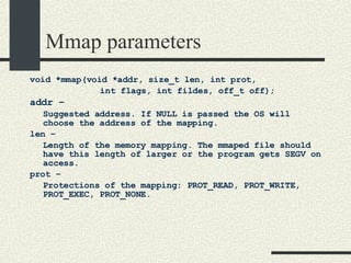 Mmap parameters void *mmap(void *addr, size_t len, int prot,  int flags, int fildes, off_t off); addr –   Suggested address. If NULL is passed the OS will choose the address of the mapping. len –  Length of the memory mapping. The mmaped file should have this length of larger or the program gets SEGV on access. prot –  Protections of the mapping: PROT_READ, PROT_WRITE, PROT_EXEC, PROT_NONE. 
