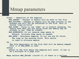 Mmap parameters flags: - Semantics of the mapping: MAP_SHARED – Changes in memory will be done in the file MAP_PRIVATE – Changes in memory will be kept private to the process and will not be reflected in the file. This is called “copy-on-write”  MAP_FIXED – Force to use “addr” as is without changing. You should know what you are doing since the memory may be already in use. Used by loaders MAP_NORESERVE– Do not reserve swap space in  advance. Allocate swap space as needed. MAP_ANON – Anonimous mapping. Do not use any fd (file).  Use swap as the backing store. This option is used to allocate memory Fd – The file descriptor of the file that will be memory mapped. Pass –1 if MAP_ANON is used. Offset –  Offset in the file where the mapping will start. It has to be a multiple of a page size. Mmap returns MAP_FAILED ((void*)-1) if there is a failure.  