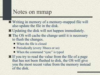 Notes on mmap Writing in memory of a memory-mapped file will also update the file in the disk. Updating the disk will not happen immediately.  The OS will cache the change until it is necessary to flush the changes. When the file is closed Periodically (every 30secs or so)‏ When the command “sync” is typed If you try to read the value from the file of a page that has not been flushed to disk, the OS will give you the most recent value from the memory instead of the disk. 