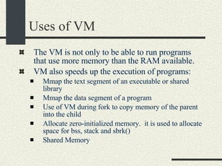 Uses of VM The VM is not only to be able to run programs that use more memory than the RAM available. VM also speeds up the execution of programs: Mmap the text segment of an executable or shared library Mmap the data segment of a program Use of VM during fork to copy memory of the parent into the child Allocate zero-initialized memory.  it is used to allocate space for bss, stack and sbrk()‏ Shared Memory 
