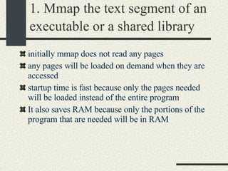 1. Mmap the text segment of an executable or a shared library   initially mmap does not read any pages  any pages will be loaded on demand when they are accessed  startup time is fast because only the pages needed will be loaded instead of the entire program  It also saves RAM because only the portions of the program that are needed will be in RAM  