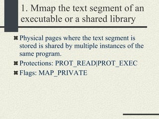 1. Mmap the text segment of an executable or a shared library Physical pages where the text segment is stored is shared by multiple instances of the same program. Protections: PROT_READ|PROT_EXEC Flags: MAP_PRIVATE 