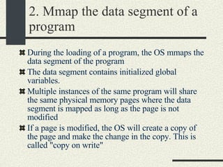 2. Mmap the data segment of a program During the loading of a program, the OS mmaps the data segment of the program The data segment contains initialized global variables. Multiple instances of the same program will share the same physical memory pages where the data segment is mapped as long as the page is not modified  If a page is modified, the OS will create a copy of the page and make the change in the copy. This is called "copy on write"  