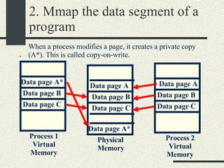 2. Mmap the data segment of a program . Physical Memory Process 1 Virtual Memory Process 2 Virtual Memory Data page A Data page B Data page C Data page A* Data page B Data page C Data page A Data page B Data page C When a process modifies a page, it creates a private copy (A*). This is called copy-on-write. Data page A* 