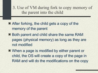 3. Use of VM during fork to copy memory of the parent into the child After forking, the child gets a copy of the memory of the parent  Both parent and child share the same RAM pages (physical memory) as long as they are not modified  When a page is modified by either parent or child, the OS will create a copy of the page in RAM and will do the modifications on the copy  