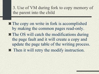 3. Use of VM during fork to copy memory of the parent into the child The copy on write in fork is accomplished by making the common pages read-only.  The OS will catch the modifications during the page fault and it will create a copy and update the page table of the writing process. Then it will retry the modify instruction.  