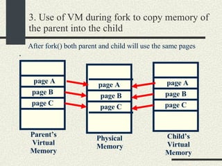 3. Use of VM during fork to copy memory of the parent into the child . Physical Memory Parent’s Virtual Memory Child’s Virtual Memory page A page B page C page A page B page C page A page B page C After fork() both parent and child will use the same pages 