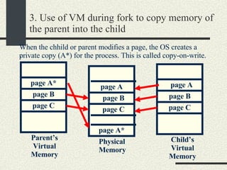 3. Use of VM during fork to copy memory of the parent into the child . Physical Memory Parent’s Virtual Memory Child’s Virtual Memory page A page B page C page A* page B page C page A page B page C When the chhild or parent modifies a page, the OS creates a private copy (A*) for the process. This is called copy-on-write. page A* 