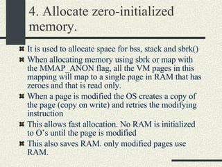 4. Allocate zero-initialized memory. It is used to allocate space for bss, stack and sbrk()‏ When allocating memory using sbrk or map with the MMAP_ANON flag, all the VM pages in this mapping will map to a single page in RAM that has zeroes and that is read only. When a page is modified the OS creates a copy of the page (copy on write) and retries the modifying instruction This allows fast allocation. No RAM is initialized to O’s until the page is modified This also saves RAM. only modified pages use RAM. 