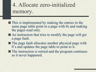 4. Allocate zero-initialized memory. This is implemented by making the entries in the same page table point to a page with 0s and making the pages read only. An instruction that tries to modify the page will get a page fault. The page fault allocates another physical page with 0’s and updates the page table to point to it. The instruction is retried and the program continues as it never happened. 