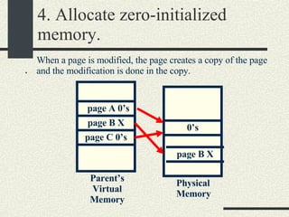 4. Allocate zero-initialized memory. . Physical Memory Parent’s Virtual Memory 0’s page A 0’s page B X page C 0’s When a page is modified, the page creates a copy of the page and the modification is done in the copy. page B X 