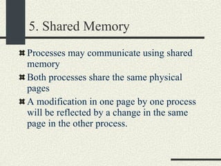 5. Shared Memory Processes may communicate using shared memory Both processes share the same physical pages A modification in one page by one process will be reflected by a change in the same page in the other process. 