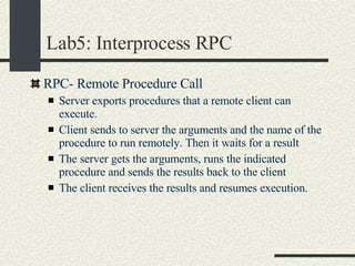 Lab5: Interprocess RPC RPC- Remote Procedure Call  Server exports procedures that a remote client can execute. Client sends to server the arguments and the name of the procedure to run remotely. Then it waits for a result The server gets the arguments, runs the indicated procedure and sends the results back to the client The client receives the results and resumes execution. 