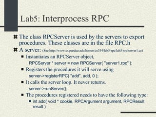 Lab5:  Interprocess RPC The class RPCServer is used by the servers to export procedures. These classes are in the file RPC.h A server:  (See http://www.cs.purdue.edu/homes/cs354/lab5-rpc/lab5-src/server1.cc)‏ Instantiates an RPCServer object,  RPCServer * server = new RPCServer( "server1.rpc" ); Registers the procedures it will serve using  server->registerRPC( "add", add, 0 );  It calls the server loop. It never returns. server->runServer();   The procedures registered needs to have the following type: int add( void * cookie, RPCArgument argument, RPCResult result )   