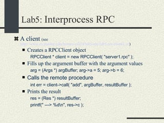 Lab5:  Interprocess RPC A client  (see  http://www.cs.purdue.edu/homes/cs354/lab5-rpc/lab5-src/client1.cc )‏ Creates a RPCClient object RPCClient * client = new RPCClient( "server1.rpc" );  Fills up the argument buffer with the argument values arg = (Args *) argBuffer; arg->a = 5; arg->b = 6;  Calls the remote procedure int err = client->call( "add", argBuffer, resultBuffer );  Prints the result res = (Res *) resultBuffer;  printf(" ---> %d\n", res->c );  